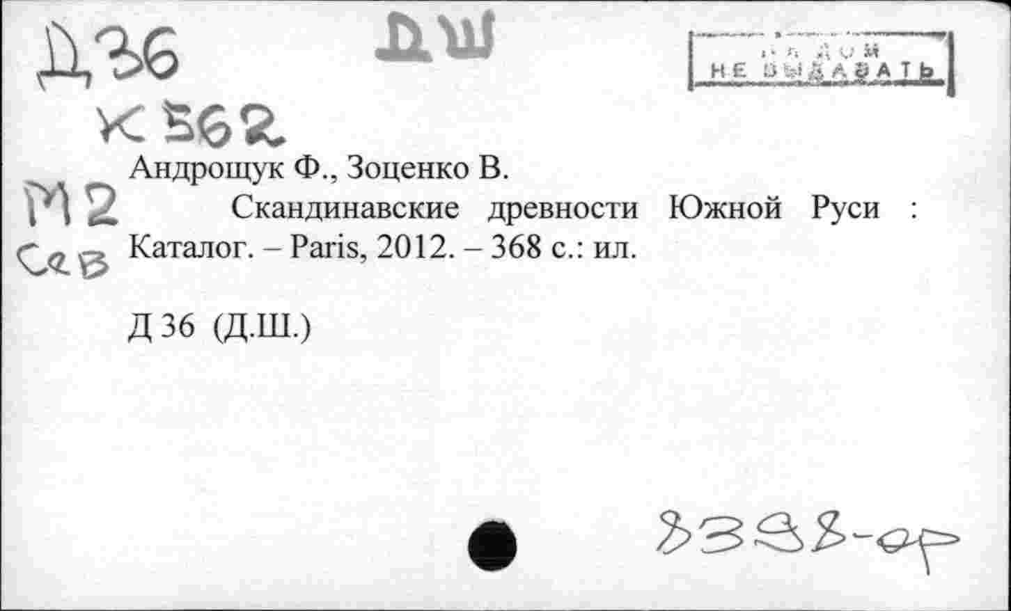 ﻿К SG«.
Андрощук Ф., Зоценко В.
2 Скандинавские древности
. Каталог. - Paris, 2012. - 368 с.: ил.
а Д V
НЕ ÜMÜAgATb
Южной Руси :
Д36 (Д.Ш.)